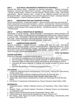 UNIT II ELECTRICAL AND MAGNETIC PROPERTIES OF MATERIALS 9
Classical free electron theory - Expression for electrical conductivity – Thermal conductivity,
expression - Quantum free electron theory :Tunneling – degenerate states – Fermi- Dirac statistics
– Density of energy states – Electron in periodic potential – Energy bands in solids – tight binding
approximation - Electron effective mass – concept of hole. Magnetic materials: Dia, para and
ferromagnetic effects – paramagnetism in the conduction electrons in metals – exchange interaction
and ferromagnetism – quantum interference devices – GMR devices.
UNIT III SEMICONDUCTORS AND TRANSPORT PHYSICS 9
Intrinsic Semiconductors – Energy band diagram – direct and indirect band gap semiconductors –
Carrier concentration in intrinsic semiconductors – extrinsic semiconductors - Carrier concentration
in N-type & P-type semiconductors – Variation of carrier concentration with temperature – Carrier
transport in Semiconductors: Drift, mobility and diffusion – Hall effect and devices – Ohmic contacts
– Schottky diode.
UNIT IV OPTICAL PROPERTIES OF MATERIALS 9
Classification of optical materials – Optical processes in semiconductors: optical absorption and
emission, charge injection and recombination, optical absorption, loss and gain. Optical processes
in quantum wells – Optoelectronic devices: light detectors and solar cells – light emitting diode –
laser diode - optical processes in organic semiconductor devices –excitonic state – Electro-optics
and nonlinear optics: Modulators and switching devices – plasmonics.
UNIT V NANOELECTRONIC DEVICES 9
Quantum confinement – Quantum structures – quantum wells, wires and dots – Zener-Bloch
oscillations – Resonant tunneling – quantum interference effects - mesoscopic structures - Single
electron phenomena – Single electron Transistor. Semiconductor photonic structures – 1D, 2D and
3D photonic crystal. Active and passive optoelectronic devices – photo processes – spintronics –
carbon nanotubes: Properties and applications.
TOTAL: 45 PERIODS
COURSE OUTCOMES:
At the end of the course, the students should be able to
 know basics of crystallography and its importance for varied materials properties
 gain knowledge on the electrical and magnetic properties of materials and their applications
 understand clearly of semiconductor physics and functioning of semiconductor devices
 understand the optical properties of materials and working principles of various optical
devices
 appreciate the importance of functional nanoelectronic devices.
TEXT BOOKS:
1. V.Raghavan. Materials Science and Engineering: A First Course, Prentice Hall India Learning
Private Limited, 2015.
2. S.O. Kasap, Principles of Electronic Materials and Devices, Mc-Graw Hill, 2018.
3. Jasprit Singh, Semiconductor Devices: Basic Principles, Wiley (India), 2007.
4. Jasprit Singh, Semiconductor Optoelectronics: Physics and Technology, Mc-Graw Hill India
(2019)
5. G.W.Hanson. Fundamentals of Nanoelectronics. Pearson Education (Indian Edition), 2009.
REFERENCES:
1. R.Balasubramaniam, Callister’s Materials Science and Engineering. Wiley (Indian Edition),
2014.
2. Wendelin Wright and Donald Askeland, Essentials of Materials Science and Engineering,
CL Engineering, 2013.
3. Robert F.Pierret, Semiconductor Device Fundamentals, Pearson, 2006
4. Pallab Bhattacharya, Semiconductor Optoelectronic Devices, Pearson, 2017
5. Ben Rogers, Jesse Adams and Sumita Pennathur, Nanotechnology: Understanding Small
Systems, CRC Press, 2017.
 