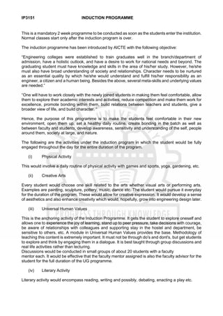 IP3151 INDUCTION PROGRAMME
This is a mandatory 2 week programme to be conducted as soon as the students enter the institution.
Normal classes start only after the induction program is over.
The induction programme has been introduced by AICTE with the following objective:
“Engineering colleges were established to train graduates well in the branch/department of
admission, have a holistic outlook, and have a desire to work for national needs and beyond. The
graduating student must have knowledge and skills in the area of his/her study. However, he/she
must also have broad understanding of society and relationships. Character needs to be nurtured
as an essential quality by which he/she would understand and fulfill his/her responsibility as an
engineer, a citizen and a human being. Besides the above, several meta-skills and underlying values
are needed.”
“One will have to work closely with the newly joined students in making them feel comfortable, allow
them to explore their academic interests and activities, reduce competition and make them work for
excellence, promote bonding within them, build relations between teachers and students, give a
broader view of life, and build character. “
Hence, the purpose of this programme is to make the students feel comfortable in their new
environment, open them up, set a healthy daily routine, create bonding in the batch as well as
between faculty and students, develop awareness, sensitivity and understanding of the self, people
around them, society at large, and nature.
The following are the activities under the induction program in which the student would be fully
engaged throughout the day for the entire duration of the program.
(i) Physical Activity
This would involve a daily routine of physical activity with games and sports, yoga, gardening, etc.
(ii) Creative Arts
Every student would choose one skill related to the arts whether visual arts or performing arts.
Examples are painting, sculpture, pottery, music, dance etc. The student would pursue it everyday
for the duration of the program. These would allow for creative expression. It would develop a sense
of aesthetics and also enhance creativity which would, hopefully, grow into engineering design later.
(iii) Universal Human Values
This is the anchoring activity of the Induction Programme. It gets the student to explore oneself and
allows one to experience the joy of learning, stand up to peer pressure, take decisions with courage,
be aware of relationships with colleagues and supporting stay in the hostel and department, be
sensitive to others, etc. A module in Universal Human Values provides the base. Methodology of
teaching this content is extremely important. It must not be through do's and dont's, but get students
to explore and think by engaging them in a dialogue. It is best taught through group discussions and
real life activities rather than lecturing.
Discussions would be conducted in small groups of about 20 students with a faculty
mentor each. It would be effective that the faculty mentor assigned is also the faculty advisor for the
student for the full duration of the UG programme.
(iv) Literary Activity
Literary activity would encompass reading, writing and possibly, debating, enacting a play etc.
 