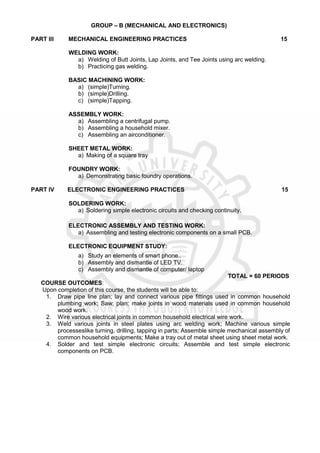 GROUP – B (MECHANICAL AND ELECTRONICS)
PART III MECHANICAL ENGINEERING PRACTICES 15
WELDING WORK:
a) Welding of Butt Joints, Lap Joints, and Tee Joints using arc welding.
b) Practicing gas welding.
BASIC MACHINING WORK:
a) (simple)Turning.
b) (simple)Drilling.
c) (simple)Tapping.
ASSEMBLY WORK:
a) Assembling a centrifugal pump.
b) Assembling a household mixer.
c) Assembling an airconditioner.
SHEET METAL WORK:
a) Making of a square tray
FOUNDRY WORK:
a) Demonstrating basic foundry operations.
PART IV ELECTRONIC ENGINEERING PRACTICES 15
SOLDERING WORK:
a) Soldering simple electronic circuits and checking continuity.
ELECTRONIC ASSEMBLY AND TESTING WORK:
a) Assembling and testing electronic components on a small PCB.
ELECTRONIC EQUIPMENT STUDY:
a) Study an elements of smart phone..
b) Assembly and dismantle of LED TV.
c) Assembly and dismantle of computer/ laptop
TOTAL = 60 PERIODS
COURSE OUTCOMES:
Upon completion of this course, the students will be able to:
1. Draw pipe line plan; lay and connect various pipe fittings used in common household
plumbing work; Saw; plan; make joints in wood materials used in common household
wood work.
2. Wire various electrical joints in common household electrical wire work.
3. Weld various joints in steel plates using arc welding work; Machine various simple
processeslike turning, drilling, tapping in parts; Assemble simple mechanical assembly of
common household equipments; Make a tray out of metal sheet using sheet metal work.
4. Solder and test simple electronic circuits; Assemble and test simple electronic
components on PCB.
 