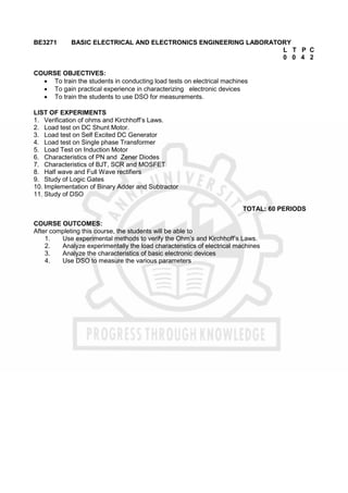 BE3271 BASIC ELECTRICAL AND ELECTRONICS ENGINEERING LABORATORY
L T P C
0 0 4 2
COURSE OBJECTIVES:
 To train the students in conducting load tests on electrical machines
 To gain practical experience in characterizing electronic devices
 To train the students to use DSO for measurements.
LIST OF EXPERIMENTS
1. Verification of ohms and Kirchhoff’s Laws.
2. Load test on DC Shunt Motor.
3. Load test on Self Excited DC Generator
4. Load test on Single phase Transformer
5. Load Test on Induction Motor
6. Characteristics of PN and Zener Diodes
7. Characteristics of BJT, SCR and MOSFET
8. Half wave and Full Wave rectifiers
9. Study of Logic Gates
10. Implementation of Binary Adder and Subtractor
11. Study of DSO
TOTAL: 60 PERIODS
COURSE OUTCOMES:
After completing this course, the students will be able to
1. Use experimental methods to verify the Ohm’s and Kirchhoff’s Laws.
2. Analyze experimentally the load characteristics of electrical machines
3. Analyze the characteristics of basic electronic devices
4. Use DSO to measure the various parameters
 