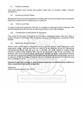 (v) Proficiency Modules
This would address some lacunas that students might have, for example, English, computer
familiarity etc.
(vi) Lectures by Eminent People
Motivational lectures by eminent people from all walks of life should be arranged to give the students
exposure to people who are socially active or in public life.
(vii) Visits to Local Area
A couple of visits to the landmarks of the city, or a hospital or orphanage could be organized. This
would familiarize them with the area as well as expose them to the under privileged.
(viii) Familiarization to Dept./Branch & Innovations
They should be told about what getting into a branch or department means what role it plays in
society, through its technology. They should also be shown the laboratories, workshops & other
facilities.
(ix) Department Specific Activities
About a week can be spent in introducing activities (games, quizzes, social interactions, small
experiments, design thinking etc.) that are relevant to the particular branch of Engineering/
Technology/Architecture that can serve as a motivation and kindle interest in building things
(become a maker) in that particular field. This can be conducted in the form of a workshop. For
example, CSE and IT students may be introduced to activities that kindle computational thinking,
and get them to build simple games. ECE students may be introduced to building simple circuits as
an extension of their knowledge in Science, and so on. Students may be asked to build stuff using
their knowledge of science.
Induction Programme is totally an activity based programme and therefore there shall be no
tests / assessments during this programme.
References:
Guide to Induction program from AICTE
 