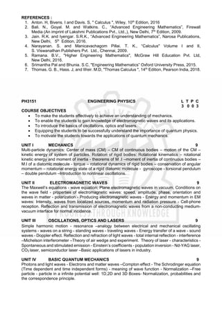 REFERENCES :
1. Anton. H, Bivens. I and Davis. S, " Calculus ", Wiley, 10th
Edition, 2016
2. Bali. N., Goyal. M. and Watkins. C., “Advanced Engineering Mathematics”, Firewall
Media (An imprint of Lakshmi Publications Pvt., Ltd.,), New Delhi, 7th
Edition, 2009.
3. Jain. R.K. and Iyengar. S.R.K., “Advanced Engineering Mathematics”, Narosa Publications,
New Delhi, 5th
Edition, 2016.
4. Narayanan. S. and Manicavachagom Pillai. T. K., “Calculus" Volume I and II,
S. Viswanathan Publishers Pvt. Ltd., Chennai, 2009.
5. Ramana. B.V., "Higher Engineering Mathematics", McGraw Hill Education Pvt. Ltd,
New Delhi, 2016.
6. Srimantha Pal and Bhunia. S.C, "Engineering Mathematics” Oxford University Press, 2015.
7. Thomas. G. B., Hass. J, and Weir. M.D, "Thomas Calculus ", 14th
Edition, Pearson India, 2018.
PH3151 ENGINEERING PHYSICS L T P C
3 0 0 3
COURSE OBJECTIVES
 To make the students effectively to achieve an understanding of mechanics.
 To enable the students to gain knowledge of electromagnetic waves and its applications.
 To introduce the basics of oscillations, optics and lasers.
 Equipping the students to be successfully understand the importance of quantum physics.
 To motivate the students towards the applications of quantum mechanics.
UNIT I MECHANICS 9
Multi-particle dynamics: Center of mass (CM) – CM of continuous bodies – motion of the CM –
kinetic energy of system of particles. Rotation of rigid bodies: Rotational kinematics – rotational
kinetic energy and moment of inertia - theorems of M .I –moment of inertia of continuous bodies –
M.I of a diatomic molecule - torque – rotational dynamics of rigid bodies – conservation of angular
momentum – rotational energy state of a rigid diatomic molecule - gyroscope - torsional pendulum
– double pendulum –Introduction to nonlinear oscillations.
UNIT II ELECTROMAGNETIC WAVES 9
The Maxwell’s equations - wave equation; Plane electromagnetic waves in vacuum, Conditions on
the wave field - properties of electromagnetic waves: speed, amplitude, phase, orientation and
waves in matter - polarization - Producing electromagnetic waves - Energy and momentum in EM
waves: Intensity, waves from localized sources, momentum and radiation pressure - Cell-phone
reception. Reflection and transmission of electromagnetic waves from a non-conducting medium-
vacuum interface for normal incidence.
UNIT III OSCILLATIONS, OPTICS AND LASERS 9
Simple harmonic motion - resonance –analogy between electrical and mechanical oscillating
systems - waves on a string - standing waves - traveling waves - Energy transfer of a wave - sound
waves - Doppler effect. Reflection and refraction of light waves - total internal reflection - interference
–Michelson interferometer –Theory of air wedge and experiment. Theory of laser - characteristics -
Spontaneous and stimulated emission - Einstein’s coefficients - population inversion - Nd-YAG laser,
CO2 laser, semiconductor laser –Basic applications of lasers in industry.
UNIT IV BASIC QUANTUM MECHANICS 9
Photons and light waves - Electrons and matter waves –Compton effect - The Schrodinger equation
(Time dependent and time independent forms) - meaning of wave function - Normalization –Free
particle - particle in a infinite potential well: 1D,2D and 3D Boxes- Normalization, probabilities and
the correspondence principle.
 