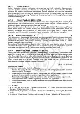 UNIT II NANOCHEMISTRY 9
Basics: Distinction between molecules, nanomaterials and bulk materials; Size-dependent
properties (optical, electrical, mechanical and magnetic); Types of nanomaterials: Definition,
properties and uses of – nanoparticle, nanocluster, nanorod, nanowire and nanotube. Preparation
of nanomaterials: sol-gel, solvothermal, laser ablation, chemical vapour deposition, electrochemical
deposition and electro spinning. Applications of nanomaterials in medicine, agriculture, energy,
electronics and catalysis.
UNIT III PHASE RULE AND COMPOSITES 9
Phase rule: Introduction, definition of terms with examples. One component system - water system;
Reduced phase rule; Construction of a simple eutectic phase diagram - Thermal analysis; Two
component system: lead-silver system - Pattinson process.
Composites: Introduction: Definition & Need for composites; Constitution: Matrix materials (Polymer
matrix, metal matrix and ceramic matrix) and Reinforcement (fiber, particulates, flakes and
whiskers). Properties and applications of: Metal matrix composites (MMC), Ceramic matrix
composites and Polymer matrix composites. Hybrid composites - definition and examples.
UNIT IV FUELS AND COMBUSTION 9
Fuels: Introduction: Classification of fuels; Coal and coke: Analysis of coal (proximate and ultimate),
Carbonization, Manufacture of metallurgical coke (Otto Hoffmann method). Petroleum and Diesel:
Manufacture of synthetic petrol (Bergius process), Knocking - octane number, diesel oil - cetane
number; Power alcohol and biodiesel.
Combustion of fuels: Introduction: Calorific value - higher and lower calorific values, Theoretical
calculation of calorific value; Ignition temperature: spontaneous ignition temperature, Explosive
range; Flue gas analysis - ORSAT Method. CO2 emission and carbon foot print.
UNIT V ENERGY SOURCES AND STORAGE DEVICES 9
Stability of nucleus: mass defect (problems), binding energy; Nuclear energy: light water nuclear
power plant, breeder reactor. Solar energy conversion: Principle, working and applications of solar
cells; Recent developments in solar cell materials. Wind energy; Geothermal energy; Batteries:
Types of batteries, Primary battery - dry cell, Secondary battery - lead acid battery and lithium-ion-
battery; Electric vehicles – working principles; Fuel cells: H2-O2 fuel cell, microbial fuel cell;
Supercapacitors: Storage principle, types and examples.
TOTAL: 45 PERIODS
COURSE OUTCOMES
At the end of the course, the students will be able:
 To infer the quality of water from quality parameter data and propose suitable treatment
methodologies to treat water.
 To identify and apply basic concepts of nanoscience and nanotechnology in designing the
synthesis of nanomaterials for engineering and technology applications.
 To apply the knowledge of phase rule and composites for material selection requirements.
 To recommend suitable fuels for engineering processes and applications.
 To recognize different forms of energy resources and apply them for suitable applications in
energy sectors.
TEXT BOOKS:
1. P. C. Jain and Monica Jain, “Engineering Chemistry”, 17th
Edition, Dhanpat Rai Publishing
Company (P) Ltd, New Delhi, 2018.
2. Sivasankar B., “Engineering Chemistry”, Tata McGraw-Hill Publishing Company Ltd, New Delhi,
2008.
3. S.S. Dara, “A Text book of Engineering Chemistry”, S. Chand Publishing, 12th
Edition, 2018.
 