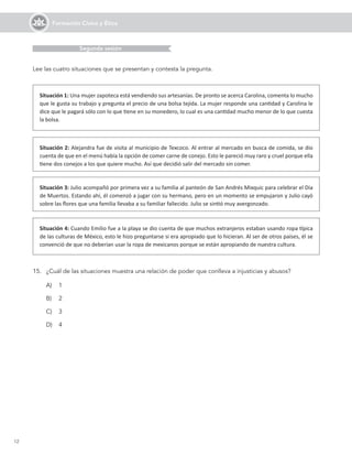 12
Formación Cívica y Ética
15.	 ¿Cuál de las situaciones muestra una relación de poder que conlleva a injusticias y abusos?
Situación 1: Una mujer zapoteca está vendiendo sus artesanías. De pronto se acerca Carolina, comenta lo mucho
que le gusta su trabajo y pregunta el precio de una bolsa tejida. La mujer responde una cantidad y Carolina le
dice que le pagará sólo con lo que tiene en su monedero, lo cual es una cantidad mucho menor de lo que cuesta
la bolsa.
A)	 1
B)	 2
C)	 3
D)	 4
Situación 2: Alejandra fue de visita al municipio de Texcoco. Al entrar al mercado en busca de comida, se dio
cuenta de que en el menú había la opción de comer carne de conejo. Esto le pareció muy raro y cruel porque ella
tiene dos conejos a los que quiere mucho. Así que decidió salir del mercado sin comer.
Situación 3: Julio acompañó por primera vez a su familia al panteón de San Andrés Mixquic para celebrar el Día
de Muertos. Estando ahí, él comenzó a jugar con su hermano, pero en un momento se empujaron y Julio cayó
sobre las flores que una familia llevaba a su familiar fallecido. Julio se sintió muy avergonzado.
Situación 4: Cuando Emilio fue a la playa se dio cuenta de que muchos extranjeros estaban usando ropa típica
de las culturas de México, esto le hizo preguntarse si era apropiado que lo hicieran. Al ser de otros países, él se
convenció de que no deberían usar la ropa de mexicanos porque se están apropiando de nuestra cultura.
Lee las cuatro situaciones que se presentan y contesta la pregunta.
Segunda sesión
 