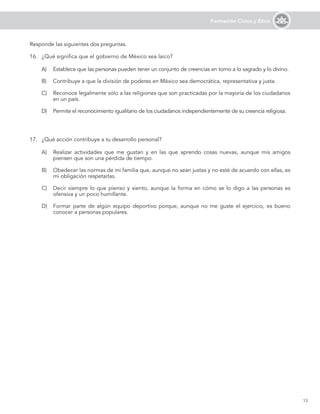13
Formación Cívica y Ética
Responde las siguientes dos preguntas.
16.	 ¿Qué significa que el gobierno de México sea laico?
A)	 Establece que las personas pueden tener un conjunto de creencias en torno a lo sagrado y lo divino.
B)	 Contribuye a que la división de poderes en México sea democrática, representativa y justa.
C)	 Reconoce legalmente sólo a las religiones que son practicadas por la mayoría de los ciudadanos
en un país.
D)	 Permite el reconocimiento igualitario de los ciudadanos independientemente de su creencia religiosa.
17.	 ¿Qué acción contribuye a tu desarrollo personal?
A)	 Realizar actividades que me gustan y en las que aprendo cosas nuevas, aunque mis amigos
piensen que son una pérdida de tiempo.
B)	 Obedecer las normas de mi familia que, aunque no sean justas y no esté de acuerdo con ellas, es
mi obligación respetarlas.
C)	 Decir siempre lo que pienso y siento, aunque la forma en cómo se lo digo a las personas es
ofensiva y un poco humillante.
D)	 Formar parte de algún equipo deportivo porque, aunque no me guste el ejercicio, es bueno
conocer a personas populares.
 