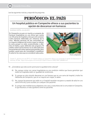 14
Formación Cívica y Ética
Lee las siguientes noticias y responde las preguntas.
A)	 No, porque contar con camas hospitalarias es una condición médica que busca garantizar que
todos los hospitales estén en igualdad de condiciones.
B)	 Sí, porque es más cómodo descansar en una hamaca que en una cama de hospital y todos los
habitantes de Campeche, que en su mayoría son mayas, lo saben.
C)	 No, porque las personas que están en un hospital necesitan recuperar su estado de salud en una
cama firme tal y como sucede con cualquier otro paciente.
D)	 Sí, porque esta medida busca adaptarse a los usos y costumbres de la comunidad en Campeche,
lo que favorece un trato igualitario entre los pacientes.
En Campeche se puso en marcha un proyecto de
hamacas hospitalarias en una clínica que cuenta
con 30 camas de hospital y a las que se le sumaron
cuatro hamacas elaboradas por artesanos de la
zona. “Muchas personas de esa comunidad (en
su mayoría indígenas de la etnia maya) no toleran
la cama porque no están acostumbradas a ella”,
dice el médico, quien defiende este programa. El
médico aclaró que la hamaca no es adecuada para
los pacientes que sufren operaciones grandes,pero
pueden usarse para dar comodidad y restablecer
la salud en los casos que se consideren adecuados.
Un hospital público en Campeche ofrece a sus pacientes la
opción de descansar en hamacas
EUGENIA COPPEL | 26 JUN 2017
Coppel, E. (26 de junio de 2017). Un hospital público en Campeche ofrece a sus pacientes la opción de descansar en
hamacas. El País. https://verne.elpais.com/verne/2017/06/27/mexico/1498515867_688088.html
18.	 ¿Consideras que esta acción promueve la igualdad entre culturas?
PERIÓDICO:
PERIÓDICO:
(Texto adaptado)
 