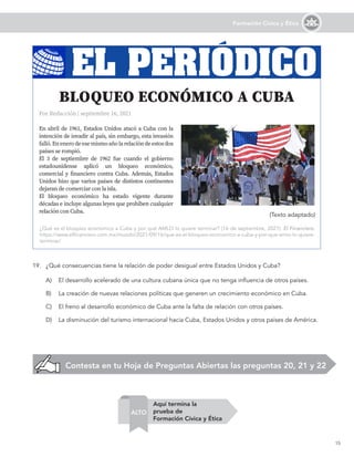 15
Formación Cívica y Ética
A)	 El desarrollo acelerado de una cultura cubana única que no tenga influencia de otros países.
B)	 La creación de nuevas relaciones políticas que generen un crecimiento económico en Cuba.
C)	 El freno al desarrollo económico de Cuba ante la falta de relación con otros países.
D)	 La disminución del turismo internacional hacia Cuba, Estados Unidos y otros países de América.
Por Redacción | septiembre 16, 2021
En abril de 1961, Estados Unidos atacó a Cuba con la
intención de invadir al país, sin embargo, esta invasión
falló.Enenerodeesemismoañolarelacióndeestosdos
países se rompió.
El 3 de septiembre de 1962 fue cuando el gobierno
estadounidense aplicó un bloqueo económico,
comercial y financiero contra Cuba. Además, Estados
Unidos hizo que varios países de distintos continentes
dejaran de comerciar con la isla.
El bloqueo económico ha estado vigente durante
décadas e incluye algunas leyes que prohíben cualquier
relación con Cuba.
				
BLOQUEO ECONÓMICO A CUBA
¿Qué es el bloqueo económico a Cuba y por qué AMLO lo quiere terminar? (16 de septiembre, 2021). El Financiero.
https://www.elfinanciero.com.mx/mundo/2021/09/16/que-es-el-bloqueo-economico-a-cuba-y-por-que-amlo-lo-quiere-
terminar/
19.	 ¿Qué consecuencias tiene la relación de poder desigual entre Estados Unidos y Cuba?
EL PERIÓDICO
(Texto adaptado)
Contesta en tu Hoja de Preguntas Abiertas las preguntas 20, 21 y 22
Aquí termina la
prueba de
Formación Cívica y Ética
ALTO
 