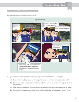3
Formación Cívica y Ética
A)	 Cuidar mi identidad y la de otros, evitando publicar datos personales a través de las redes sociales.
B)	 Eliminar las redes sociales de mi teléfono; utilizarlas sólo en un medio más seguro como la
computadora.
C)	 Dejar que mis amigos estén al pendiente de mi seguridad digital para evitar cualquier tipo de riesgo.
D)	 Compartir mis fotografías personales en redes sociales más seguras como Instagram, Twitter o TikTok.
Lee la siguiente historia y responde la pregunta.
1
3
2
4
Primera sesión
1.	 ¿Qué acciones tomarías para evitar el riesgo al que se enfrentan Rodrigo y sus amigos?
La publicación
Formación Cívica y Ética
 