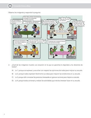 4
Formación Cívica y Ética
2.	 ¿Cuál de las imágenes muestra una situación en la que se garantiza la dignidad y los derechos de
todos?
A)	 La 1, porque se expresan y escuchan con respeto las opiniones de todos para mejorar su escuela.
B)	 La 2, porque todos expresan libremente sus ideas para mejorar las condiciones en su escuela.
C)	 La 3, porque sólo conversan las personas interesadas en generar acciones para mejorar su escuela.
D)	 La 4, porque todos conversan y realizan las actividades que más les interesan hacer en su escuela.
Imagen 1 Imagen
Imagen 3 Imagen 4
Observa las imágenes y responde la pregunta.
2
 
