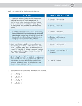 5
Formación Cívica y Ética
SITUACIÓN
SITUACIÓN DERECHO QUE SE VIOLENTA
DERECHO QUE SE VIOLENTA
1.	 La periodista Patricia Ayala ha recibido últimamente
mensajes anónimos en los que le exigen que no
escriba más artículos sobre la comida chatarra y sus
consecuencias. Los mensajes dicen que, de seguir con
su investigación, será despedida del periódico donde
trabaja.
a.	Derecho a la igualdad
b.	Derecho a la salud
2.	 En la Policía Federal necesitan un nuevo comandante y
para ello abrieron la convocatoria para concursar por el
puesto. La policía Rosa López presentó su solicitud, pero
el encargado de recibir los documentos le pidió que se
fuera porque las mujeres no pueden participar.
c.	Derecho a la libertad
d.	Derecho a la libertad de
expresión
3.	Liz es una niña que seguido se siente mal, siempre
tiene sueño y nunca tiene hambre. El maestro le ha
dicho a su mamá que la lleve a la clínica para que la
revisen. La mamá de Liz se negó y le pidió al maestro
que respete su decisión pues dice que el malestar de
Liz es por su mala actitud.
e.	Derecho a la diversión
f.	 Derecho a una vida libre de
violencia
4.	El día de hoy Pedro sufrió un accidente en su bicicleta,
entró llorando a su casa y su papá al verlo le dijo que
los hombres no lloran. Pedro continuó llorando por
lo que su papá le dio un par de nalgadas para que
tuviera motivos reales para llorar.
g.	Derecho a decidir
3.	 Relaciona cada situación con el derecho que se violenta.
A)	 1c, 2d, 3g, 4e
B)	 1d, 2a, 3b, 4f
C)	 1c, 2a, 3g, 4f
D)	 1d, 2c, 3d, 4e
Lee la información de las siguientes dos columnas.
 