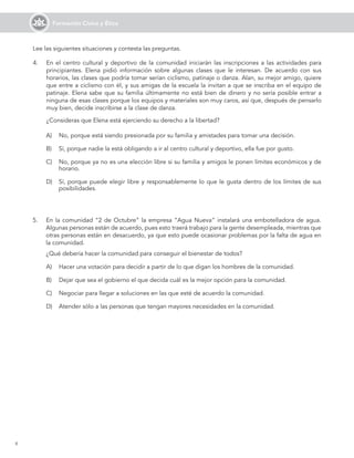 6
Formación Cívica y Ética
Lee las siguientes situaciones y contesta las preguntas.
A)	 No, porque está siendo presionada por su familia y amistades para tomar una decisión.
B)	 Sí, porque nadie la está obligando a ir al centro cultural y deportivo, ella fue por gusto.
C)	 No, porque ya no es una elección libre si su familia y amigos le ponen límites económicos y de
horario.
D)	 Sí, porque puede elegir libre y responsablemente lo que le gusta dentro de los límites de sus
posibilidades.
5.	 En la comunidad “2 de Octubre” la empresa “Agua Nueva” instalará una embotelladora de agua.
Algunas personas están de acuerdo, pues esto traerá trabajo para la gente desempleada, mientras que
otras personas están en desacuerdo, ya que esto puede ocasionar problemas por la falta de agua en
la comunidad.
	 ¿Qué debería hacer la comunidad para conseguir el bienestar de todos?
A)	 Hacer una votación para decidir a partir de lo que digan los hombres de la comunidad.
B)	 Dejar que sea el gobierno el que decida cuál es la mejor opción para la comunidad.
C)	 Negociar para llegar a soluciones en las que esté de acuerdo la comunidad.
D)	 Atender sólo a las personas que tengan mayores necesidades en la comunidad.
4.	 En el centro cultural y deportivo de la comunidad iniciarán las inscripciones a las actividades para
principiantes. Elena pidió información sobre algunas clases que le interesan. De acuerdo con sus
horarios, las clases que podría tomar serían ciclismo, patinaje o danza. Alan, su mejor amigo, quiere
que entre a ciclismo con él, y sus amigas de la escuela la invitan a que se inscriba en el equipo de
patinaje. Elena sabe que su familia últimamente no está bien de dinero y no sería posible entrar a
ninguna de esas clases porque los equipos y materiales son muy caros, así que, después de pensarlo
muy bien, decide inscribirse a la clase de danza.
	 ¿Consideras que Elena está ejerciendo su derecho a la libertad?
 
