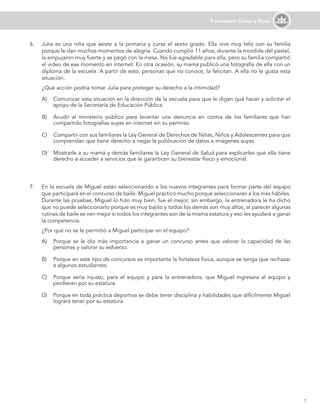 7
Formación Cívica y Ética
6.	 Julia es una niña que asiste a la primaria y cursa el sexto grado. Ella vive muy feliz con su familia
porque le dan muchos momentos de alegría. Cuando cumplió 11 años, durante la mordida del pastel,
la empujaron muy fuerte y se pegó con la mesa. No fue agradable para ella, pero su familia compartió
el video de ese momento en internet. En otra ocasión, su mamá publicó una fotografía de ella con un
diploma de la escuela. A partir de esto, personas que no conoce, la felicitan. A ella no le gusta esta
situación.
	 ¿Qué acción podría tomar Julia para proteger su derecho a la intimidad?
A)	 Comunicar esta situación en la dirección de la escuela para que le digan qué hacer y solicitar el
apoyo de la Secretaría de Educación Pública.
B)	 Acudir al ministerio público para levantar una denuncia en contra de los familiares que han
compartido fotografías suyas en internet sin su permiso.
C)	 Compartir con sus familiares la Ley General de Derechos de Niñas, Niños y Adolescentes para que
comprendan que tiene derecho a negar la publicación de datos e imágenes suyas.
D)	 Mostrarle a su mamá y demás familiares la Ley General de Salud para explicarles que ella tiene
derecho a acceder a servicios que le garanticen su bienestar físico y emocional.
A)	 Porque se le dio más importancia a ganar un concurso antes que valorar la capacidad de las
personas y valorar su esfuerzo.
B)	 Porque en este tipo de concursos es importante la fortaleza física, aunque se tenga que rechazar
a algunos estudiantes.
C)	 Porque sería injusto, para el equipo y para la entrenadora, que Miguel ingresara al equipo y
perdieran por su estatura.
D)	 Porque en toda práctica deportiva se debe tener disciplina y habilidades que difícilmente Miguel
logrará tener por su estatura.
7.	 En la escuela de Miguel están seleccionando a los nuevos integrantes para formar parte del equipo
que participará en el concurso de baile. Miguel practicó mucho porque seleccionarán a los más hábiles.
Durante las pruebas, Miguel lo hizo muy bien, fue el mejor; sin embargo, la entrenadora le ha dicho
que no puede seleccionarlo porque es muy bajito y todos los demás son muy altos, al parecer algunas
rutinas de baile se ven mejor si todos los integrantes son de la misma estatura y eso les ayudará a ganar
la competencia.
	 ¿Por qué no se le permitió a Miguel participar en el equipo?
 