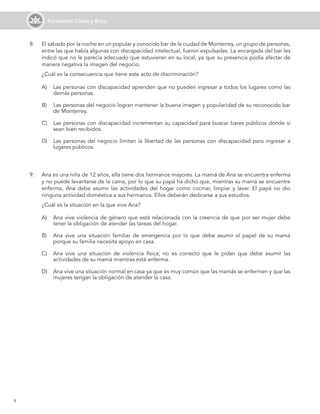 8
Formación Cívica y Ética
A)	 Las personas con discapacidad aprenden que no pueden ingresar a todos los lugares como las
demás personas.
B)	 Las personas del negocio logran mantener la buena imagen y popularidad de su reconocido bar
de Monterrey.
C)	 Las personas con discapacidad incrementan su capacidad para buscar bares públicos donde sí
sean bien recibidos.
D)	 Las personas del negocio limitan la libertad de las personas con discapacidad para ingresar a
lugares públicos.
9.	 Ana es una niña de 12 años, ella tiene dos hermanos mayores. La mamá de Ana se encuentra enferma
y no puede levantarse de la cama, por lo que su papá ha dicho que, mientras su mamá se encuentre
enferma, Ana debe asumir las actividades del hogar como cocinar, limpiar y lavar. El papá no dio
ninguna actividad doméstica a sus hermanos. Ellos deberán dedicarse a sus estudios.
	 ¿Cuál es la situación en la que vive Ana?
A)	 Ana vive violencia de género que está relacionada con la creencia de que por ser mujer debe
tener la obligación de atender las tareas del hogar.
B)	 Ana vive una situación familiar de emergencia por lo que debe asumir el papel de su mamá
porque su familia necesita apoyo en casa.
C)	 Ana vive una situación de violencia física; no es correcto que le pidan que debe asumir las
actividades de su mamá mientras está enferma.
D)	 Ana vive una situación normal en casa ya que es muy común que las mamás se enfermen y que las
mujeres tengan la obligación de atender la casa.
8.	 El sábado por la noche en un popular y conocido bar de la ciudad de Monterrey, un grupo de personas,
entre las que había algunas con discapacidad intelectual, fueron expulsadas. La encargada del bar les
indicó que no le parecía adecuado que estuvieran en su local, ya que su presencia podía afectar de
manera negativa la imagen del negocio.
	 ¿Cuál es la consecuencia que tiene este acto de discriminación?
 