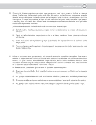 9
Formación Cívica y Ética
10.	 El grupo de 6°A se organiza por equipos para preparar un baile como proyecto final de su clase de
danza. En el equipo de Fernanda, quien es la líder del equipo, no han logrado ponerse de acuerdo.
Natalia, la mejor amiga de Fernanda, quiere que se haga un baile moderno con vestuarios coloridos.
Por su parte, Eduardo propone que se haga un baile tradicional. Algunos miembros del equipo apoyan
a Natalia y otros a Eduardo. Esta diferencia de opiniones se convirtió en una discusión en la que todos
comenzaron a gritarse e insultarse.
	 ¿Cómo debería resolver Fernanda esta situación como líder de su equipo?
A)	 Darle la razón a Natalia porque es su amiga y siempre se debe valorar la amistad sobre cualquier
situación.
B)	 Elegir un baile diferente a los propuestos, ella es la líder y los demás tienen que aceptar lo que
ella decida.
C)	 Evitar involucrarse en el problema y dejar que el resto del equipo solucione el conflicto como
mejor pueda.
D)	 Promover la calma y el respeto en el equipo y pedir que se presenten todas las propuestas para
decidir todos juntos.
11.	 Felipe es un comerciante que se dedica a la venta de artesanías y muebles de madera. Gracias a su
talento, su negocio ha crecido mucho, lo que le ha permitido incrementar sus ganancias día con día.
Debido a la gran cantidad de madera que Felipe necesita, en los últimos meses ha decidido cortar
árboles sin autorización y de un lugar donde está prohibido. Al darse cuenta de esto, las autoridades
de la localidad decidieron detener y sancionar a Felipe.
	 En esta situación, ¿consideras que las leyes se aplicaron de manera justa?
A)	 Sí, porque las autoridades de la localidad castigaron un acto que está prohibido por las leyes de
México.
B)	 No, porque no se debería sancionar a un hombre talentoso que necesita la madera para trabajar.
C)	 Sí, porque se debe sancionar a cualquier persona que se dedique a la venta de artesanías de madera.
D)	 No, porque talar árboles debería estar permitido para las personas trabajadoras como Felipe.
 