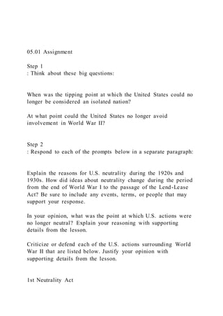 05.01 Assignment
Step 1
: Think about these big questions:
When was the tipping point at which the United States could no
longer be considered an isolated nation?
At what point could the United States no longer avoid
involvement in World War II?
Step 2
: Respond to each of the prompts below in a separate paragraph:
Explain the reasons for U.S. neutrality during the 1920s and
1930s. How did ideas about neutrality change during the period
from the end of World War I to the passage of the Lend-Lease
Act? Be sure to include any events, terms, or people that may
support your response.
In your opinion, what was the point at which U.S. actions were
no longer neutral? Explain your reasoning with supporting
details from the lesson.
Criticize or defend each of the U.S. actions surrounding World
War II that are listed below. Justify your opinion with
supporting details from the lesson.
1st Neutrality Act
 