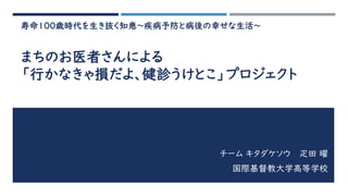 寿命100歳時代を生き抜く知恵～疾病予防と病後の幸せな生活～
まちのお医者さんによる
「行かなきゃ損だよ、健診うけとこ」プロジェクト
チーム キタダケソウ 疋田 曜
国際基督教大学高等学校
 