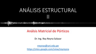 ANÁLISIS ESTRUCTURAL
II
Análsis Matricial de Pórticos
Dr. Ing. Roy Reyna Salazar
rreynas@uni.edu.pe
https://sites.google.com/view/royreyna
 
