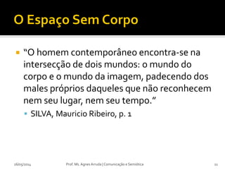  “O homem contemporâneo encontra-se na
intersecção de dois mundos: o mundo do
corpo e o mundo da imagem, padecendo dos
males próprios daqueles que não reconhecem
nem seu lugar, nem seu tempo.”
 SILVA, Mauricio Ribeiro, p. 1
Prof. Ms. Agnes Arruda | Comunicação e Semiótica26/05/2014 11
 