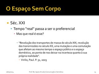  Séc. XXI
 Tempo “real” passa a ser o preferencial
▪ Mas que real é esse?
▪ “Revolução dos transportes de massa do século XIX, revolução
das transmissões no século XX, uma mutação e uma comutação
que afetam ao mesmo tempo o espaço público e o espaço
doméstico, ao ponto de nos deixar na incerteza quanto à sua
própria realidade”.
 Virilio, Paul. P. 31, 2003
Prof. Ms. Agnes Arruda | Comunicação e Semiótica26/05/2014 13
 