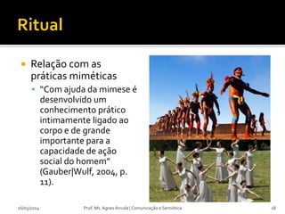  Relação com as
práticas miméticas
 “Com ajuda da mimese é
desenvolvido um
conhecimento prático
intimamente ligado ao
corpo e de grande
importante para a
capacidade de ação
social do homem”
(Gauber|Wulf, 2004, p.
11).
26/05/2014 Prof. Ms. Agnes Arruda | Comunicação e Semiótica 18
 