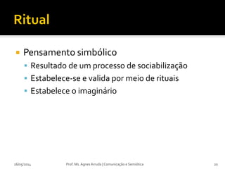  Pensamento simbólico
 Resultado de um processo de sociabilização
 Estabelece-se e valida por meio de rituais
 Estabelece o imaginário
Prof. Ms. Agnes Arruda | Comunicação e Semiótica26/05/2014 20
 