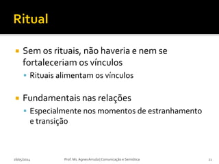  Sem os rituais, não haveria e nem se
fortaleceriam os vínculos
 Rituais alimentam os vínculos
 Fundamentais nas relações
 Especialmente nos momentos de estranhamento
e transição
Prof. Ms. Agnes Arruda | Comunicação e Semiótica26/05/2014 21
 