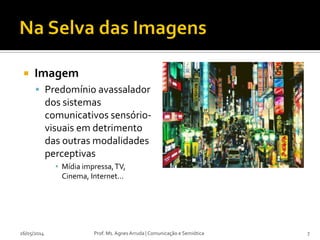  Imagem
 Predomínio avassalador
dos sistemas
comunicativos sensório-
visuais em detrimento
das outras modalidades
perceptivas
▪ Mídia impressa,TV,
Cinema, Internet...
26/05/2014 Prof. Ms. Agnes Arruda | Comunicação e Semiótica 7
 