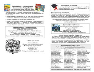 Graduates to be honored!
              Campbell Soup & Education Labels                                                             If you are graduating this year or have a graduate in your family,
               Commemorative Postage Stamps                                                                please bring a photo to the church office by May 26th for our
            Don’t discard those Campbell Soup Labels, General                                              Graduate Bulletin Board Display.
           Foods Box Top Education Labels & Postage Stamps!
These are collected in a container on the lobby coat rack and sent to                     Be a missionary from home!
the American Indian School in Arizona. They, in turn, buy many items for the              Angela Dillon is helping to coordinate host homes for 15 Japanese students July
mission school.                                                                           20-Aug. 10 in Oregon City. Japan is a country with no concept of Christ or
 Please remember! Do not cut off the bar code! It is NEEDED from each                    Christianity. Would you be willing to spend three weeks this summer along with
  Canned Food. If there is no bar code, then the collection is worthless.                 other families in showing a Japanese teen girl what a Christian family looks like?
 Education Labels from box tops are being collected as well.                                For more information regarding your involvement and the exchange student
                                                                                                    scheduling, contact Angela at 503-419-7721 or email her at
 Foreign & Commemorative Stamps are also received. Please leave plenty of
                                                                                                                    peasinapod_7@yahoo.com
  paper around each stamp. If a stamp is torn or mutilated in anyway it is
  considered worthless. Thank you for your part in helping missionaries meet
  the needs of Arizona’s Indian children.                                                                             Common Ground Cruisers
                                                                                                              Motorcycle Riders of Oregon City Evangelical Church
                 Celebrate Recovery - Thursday Evenings                                                                Come join us for a ride!
               ..a Christ-centered, Biblical based 12-step program dealing
                                                                                                                          June 19th  9:00am
                           with life’s hurts, habits and hang-ups!
     Using eight principles based on the beatitudes, Celebrate Recovery is                                        Ride begins in the north parking lot.
      changing people’s lives and allowing them to step into God’s Grace.                       Got other friends with a cycle? Invite them to join us!
                                                                                                                 Questions: Call Toby Anderson at 503-266-4383
                Meeting at the Ministry House (916 Linn Avenue)
        Thursday Evenings:  6:00PM - meal          7:00PM - meeting                                        Annual National Night Out  August 3rd
 For more information, call Mike Cross at 503 867-3157 or Dyann Miller at 503 557-7998.
                                                                                           The Oregon City Police Department will be sponsoring the Annual National
                                                                                           Night Out event at Chapin Park located at 340 Warner Parrott Road. The event
                                                                                           will be held from 6:00 PM – 7:30 PM. Bring your lawn chair and enjoy an
                                                                                           evening with your friends and neighbors! Free Hot Dog & Chips for the first 200
                                                 VBS Skit Items Needed
                                                                                           Oregon City residents! Raffle prizes for adults and children. For more
                                                 ♦Giant stuffed snake                      information on this event check out the website at www.orcity.org/police.
                                       ♦Beige or white netting or mesh (2 sheets)
                                          ♦Camping coffee pot and cookware                                      Serving In Our Armed Forces
                                                 ♦Camping cookstove                                  Pray for those from our church family or those who have relatives
                                                   ♦Lanterns (2 or 3)                                            serving our country and away from home.
                                                    ♦Wooden barrel                        Tim Anderson-Marines         Chol & Heidi Kim-Air Force    Nathan Phillips-Army
                                     ♦Folding table and chairs (preferably wooden)        A.J. Asche-Army              Peter Knight-Army             Scott E. Pierce-Army
                                                                                          Mac Ashford-Marines          John Koyama-Air Force         Douglas Rosenburg-Marine
                                                                                          Jesse Atay- Marines          Rick Koyama-Army              Brandon E. Rouse-Marine
                                                                                          Jeff Boone-Marines           Rocky LaChance-Air Force      Jon Shelton-Army
                                                                                          Amanda Erickson-Army         Kevin Larson-Air Force        Brandon Smith-Army
                                                                                          Michael Carlson-Air Force    Bryan Lietzke-Air Force       Justin Solem-Marine
                                                                                          Brian Christensen-Marines    Brandon Little-Navy           Kyle Steputis-Air Force
                                                                                          Jeremy Delany-Army           Brian McCartney-Marines       Nathan Tegeler-Air Force
                                                                                          Tim Delany-Army              Sarah Miller-Army             Rebecca Tucker-Navy
                                                                                          Keith Forsman-Marine         Shawn Miller-Army             Chad VanDeWalker-Marines
                                                                                          Jessica Fosburg-Air Force    Eric McPherson-Army           Stacey Virgin-Navy
                                                                                          Garbe, Paul-Army             Amy Gail Mason-Air Force      David Walt-Marine
                                                                                          Cory Griggs                  Mark Matautia-Army            Bill Weatherell-Army
                                                                                          David Hatlee-Army            Torrey Meharry-Navy           Cameron Workman-Marines
                                                                                          Daniel Hoskins-Army          Valiant Mueller-Army          David Wolrey-Navy

                                                                                          Have any of the above service personnel returned? If so, please notify the church office.
 