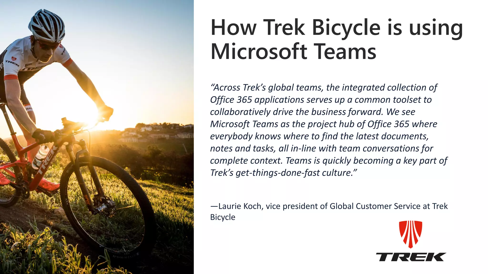 How Trek Bicycle is using
Microsoft Teams
“Across Trek’s global teams, the integrated collection of
Office 365 applications serves up a common toolset to
collaboratively drive the business forward. We see
Microsoft Teams as the project hub of Office 365 where
everybody knows where to find the latest documents,
notes and tasks, all in-line with team conversations for
complete context. Teams is quickly becoming a key part of
Trek’s get-things-done-fast culture.”
—Laurie Koch, vice president of Global Customer Service at Trek
Bicycle
 
