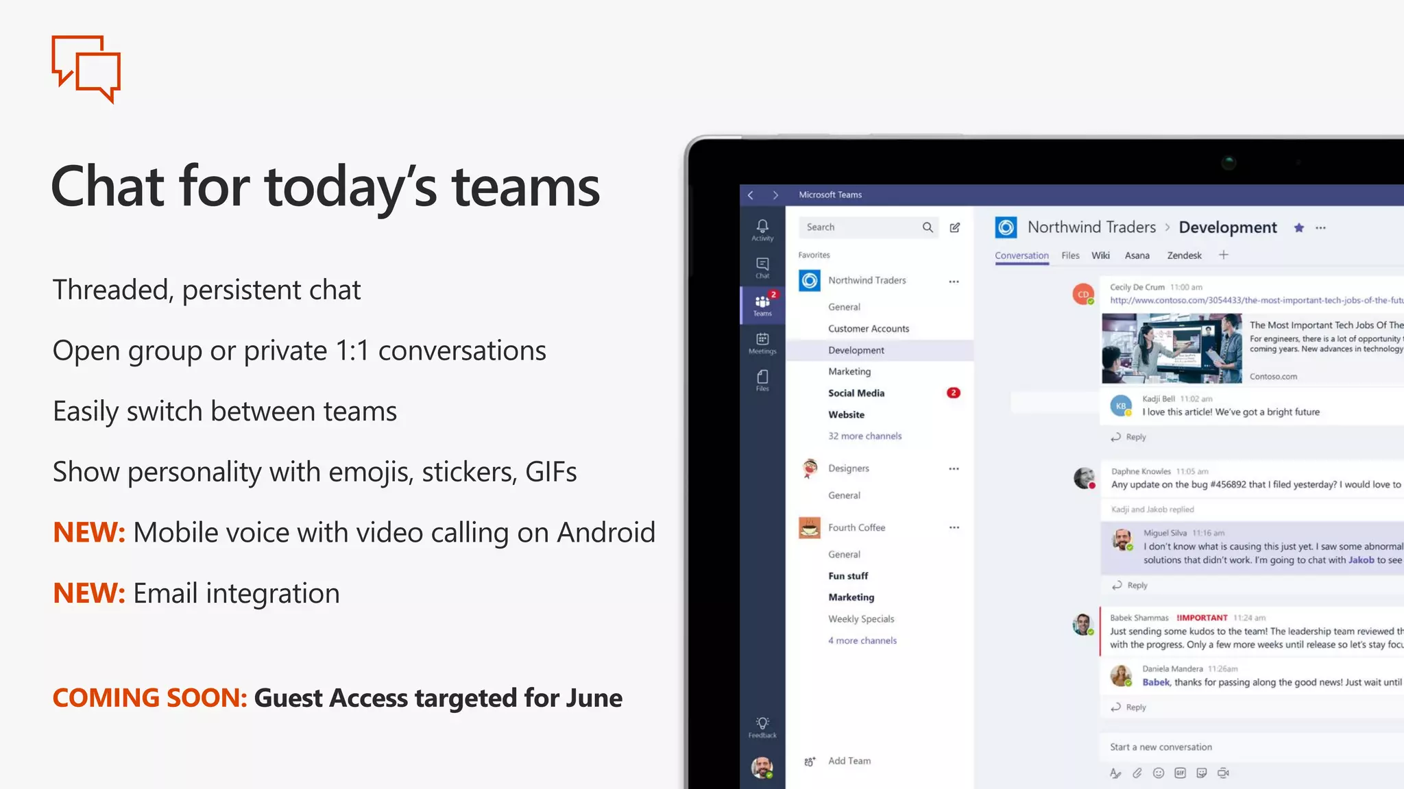 Threaded, persistent chat
Open group or private 1:1 conversations
Easily switch between teams
Show personality with emojis, stickers, GIFs
NEW: Mobile voice with video calling on Android
NEW: Email integration
COMING SOON: Guest Access targeted for June
 