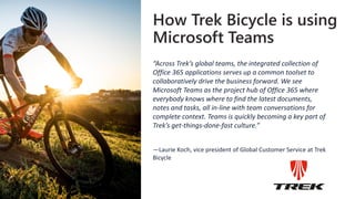 How Trek Bicycle is using
Microsoft Teams
“Across Trek’s global teams, the integrated collection of
Office 365 applications serves up a common toolset to
collaboratively drive the business forward. We see
Microsoft Teams as the project hub of Office 365 where
everybody knows where to find the latest documents,
notes and tasks, all in-line with team conversations for
complete context. Teams is quickly becoming a key part of
Trek’s get-things-done-fast culture.”
—Laurie Koch, vice president of Global Customer Service at Trek
Bicycle
 