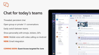 Threaded, persistent chat
Open group or private 1:1 conversations
Easily switch between teams
Show personality with emojis, stickers, GIFs
NEW: Mobile voice with video calling on Android
NEW: Email integration
COMING SOON: Guest Access targeted for June
 