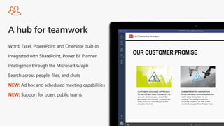 Word, Excel, PowerPoint and OneNote built-in
Integrated with SharePoint, Power BI, Planner
Intelligence through the Microsoft Graph
Search across people, files, and chats
NEW: Ad hoc and scheduled meeting capabilities
NEW: Support for open, public teams
 