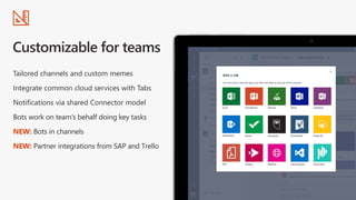 Tailored channels and custom memes
Integrate common cloud services with Tabs
Notifications via shared Connector model
Bots work on team’s behalf doing key tasks
NEW: Bots in channels
NEW: Partner integrations from SAP and Trello
 