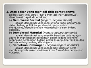 3. Atas dasar yang menjadi titik perhatiannya
Dilihat dari titik berat “Yang Menjadi Perhatiannya”,
demokrasi dapat dibedakan:
a) Demokrasi Formal (negara-negara liberal)
adalah demokrasi yang menjunjung tinggi persamaan
dalam bidang politik tanpa disertai upaya untuk
mengurangi/menghilangkan kesenjangan dalam bidang
ekonomi.
b) Demokrasi Material (negara-negara komunis)
adalah demokrasi yang menitik beratkan pada upaya-
upaya menghilangkan perbedaan dalam bidang ekonomi,
sedangkan persamaan bidang politik kurang diperhatikan dan
bahkan kadang-kadang dihilangkan.
c) Demokrasi Gabungan (negara-negara nonblok)
adalah demokrasi yang mengambil kebaikan serta
membuang keburukan dari demokrasi formal dan demokrasi
material.
 