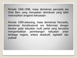  Periode 1966-1998, masa demokrasi pancasila era
Orde Baru yang merupakan demokrasi yang lebih
menonjolkan arogansi kekuasaan
 Periode 1999-sekarang, masa demokrasi Pancasila,
demokrasi Konstitusional era Reformasi dengan
berakar pada kekuatan multi partai yang berusaha
mengembalikan perimbangan kekuatan antar
lembaga negara, antara eksekutif, legislatif dan
yudisial
 