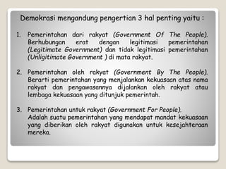 Demokrasi mengandung pengertian 3 hal penting yaitu :
1. Pemerintahan dari rakyat (Government Of The People).
Berhubungan erat dengan legitimasi pemerintahan
(Legitimate Government) dan tidak legitimasi pemerintahan
(Unligitimate Government ) di mata rakyat.
2. Pemerintahan oleh rakyat (Government By The People).
Berarti pemerintahan yang menjalankan kekuasaan atas nama
rakyat dan pengawasannya dijalankan oleh rakyat atau
lembaga kekuasaan yang ditunjuk pemerintah.
3. Pemerintahan untuk rakyat (Government For People).
Adalah suatu pemerintahan yang mendapat mandat kekuasaan
yang diberikan oleh rakyat digunakan untuk kesejahteraan
mereka.
 