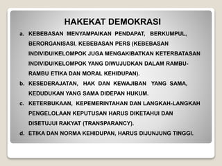 HAKEKAT DEMOKRASI
a. KEBEBASAN MENYAMPAIKAN PENDAPAT, BERKUMPUL,
BERORGANISASI, KEBEBASAN PERS (KEBEBASAN
INDIVIDU/KELOMPOK JUGA MENGAKIBATKAN KETERBATASAN
INDIVIDU/KELOMPOK YANG DIWUJUDKAN DALAM RAMBU-
RAMBU ETIKA DAN MORAL KEHIDUPAN).
b. KESEDERAJATAN, HAK DAN KEWAJIBAN YANG SAMA,
KEDUDUKAN YANG SAMA DIDEPAN HUKUM.
c. KETERBUKAAN, KEPEMERINTAHAN DAN LANGKAH-LANGKAH
PENGELOLAAN KEPUTUSAN HARUS DIKETAHUI DAN
DISETUJUI RAKYAT (TRANSPARANCY).
d. ETIKA DAN NORMA KEHIDUPAN, HARUS DIJUNJUNG TINGGI.
 