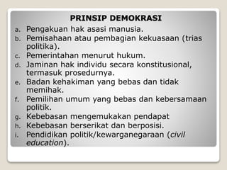 PRINSIP DEMOKRASI
a. Pengakuan hak asasi manusia.
b. Pemisahaan atau pembagian kekuasaan (trias
politika).
c. Pemerintahan menurut hukum.
d. Jaminan hak individu secara konstitusional,
termasuk prosedurnya.
e. Badan kehakiman yang bebas dan tidak
memihak.
f. Pemilihan umum yang bebas dan kebersamaan
politik.
g. Kebebasan mengemukakan pendapat
h. Kebebasan berserikat dan berposisi.
i. Pendidikan politik/kewarganegaraan (civil
education).
 