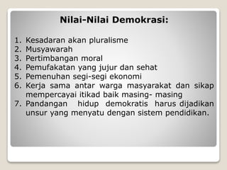 Nilai-Nilai Demokrasi:
1. Kesadaran akan pluralisme
2. Musyawarah
3. Pertimbangan moral
4. Pemufakatan yang jujur dan sehat
5. Pemenuhan segi-segi ekonomi
6. Kerja sama antar warga masyarakat dan sikap
mempercayai itikad baik masing- masing
7. Pandangan hidup demokratis harus dijadikan
unsur yang menyatu dengan sistem pendidikan.
 