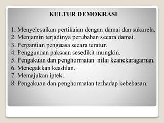 KULTUR DEMOKRASI
1. Menyelesaikan pertikaian dengan damai dan sukarela.
2. Menjamin terjadinya perubahan secara damai.
3. Pergantian penguasa secara teratur.
4. Penggunaan paksaan sesedikit mungkin.
5. Pengakuan dan penghormatan nilai keanekaragaman.
6. Menegakkan keadilan.
7. Memajukan iptek.
8. Pengakuan dan penghormatan terhadap kebebasan.
 