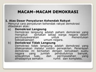 MACAM–MACAM DEMOKRASI
1. Atas Dasar Penyaluran Kehendak Rakyat
Menurut cara penyaluran kehendak rakyat demokrasi
dibedakan atas:
a) Demokrasi Langsung
Demokrasi langsung adalah paham demokrasi yang
mengikut sertakan setiap warga negara dalam
permusyawaratan untuk menentukan
kebijaksanaan umum negara.
b) Demokrasi Tidak Langsung
Demokrasi tidak langsung adalah demokrasi yang
dilaksanakan melalui sistem perwakilan. Penerapan
demokrasi ini berkaitan dengan kenyataan suatu
negara yang jumlah penduduknya banyak,
wilayahnya luas, dan permasalahan yang
dihadapinya semakin rumit dan kompleks.
 
