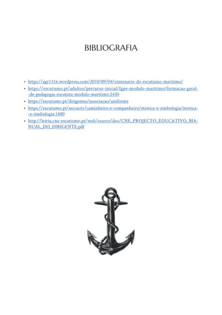 • https://agr1316.wordpress.com/2010/09/04/centenario-do-escutismo-maritimo/
• https://escutismo.pt/adultos/percurso-inicial/fgpe-modulo-maritimo/formacao-geral-
-de-pedagogia-escutista-modulo-maritimo:2430
• https://escutismo.pt/dirigentes/associacao/uniforme
• https://escutismo.pt/seccaoiv/caminheiro-e-companheiro/mistica-e-simbologia/mistica-
-e-simbologia:1880
• http://leiria.cne-escutismo.pt/web/source/doc/CNE_PROJECTO_EDUCATIVO_MA-
NUAL_DO_DIRIGENTE.pdf
BIBLIOGRAFIA
 