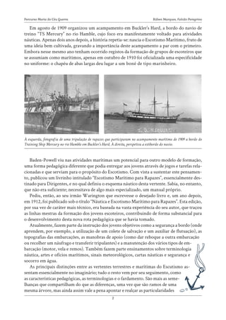 Rúben Marques, Falcão Peregrino
Percurso Maria do Céu Guerra
2
Em agosto de 1909 organizou um acampamento em Buckler’s Hard, a bordo do navio de
treino “TS Mercury” no rio Hamble, cujo foco era manifestamente voltado para atividades
náuticas. Apenas dois anos depois, a história repetia-se: nascia o Escotismo Marítimo, fruto de
uma ideia bem cultivada, gravando a importância deste acampamento a par com o primeiro.
Embora nesse mesmo ano tenham ocorrido registos da formação de grupos de escoteiros que
se assumiam como marítimos, apenas em outubro de 1910 foi oficializada uma especificidade
no uniforme: o chapéu de abas largas deu lugar a um boné de tipo marinheiro.
Baden-Powell viu nas atividades marítimas um potencial para outro modelo de formação,
uma forma pedagógica diferente que podia entregar aos jovens através de jogos e tarefas rela-
cionadas e que serviam para o propósito do Escotismo. Com vista a sustentar este pensamen-
to, publicou um livrinho intitulado “Escotismo Marítimo para Rapazes”, essencialmente des-
tinado para Dirigentes, e no qual definiu o esquema náutico desta vertente. Sabia, no entanto,
que não era suficiente; necessitava de algo mais especializado, um manual próprio.
Pediu, então, ao seu irmão Warington que escrevesse o desejado livro e, um ano depois,
em 1912, foi publicado sob o título “Náutica e Escotismo Marítimo para Rapazes”. Esta edição,
por sua vez de caráter mais técnico, era baseada na vasta experiência do seu autor, que traçou
as linhas mestras da formação dos jovens escoteiros, contribuindo de forma substancial para
o desenvolvimento desta nova rota pedagógica que se havia tomado.
Atualmente, fazem parte da instrução dos jovens objetivos como a segurança a bordo (onde
aprendem, por exemplo, a utilização de um colete de salvação e um auxiliar de flutuação), as
topografias das embarcações, as manobras de apoio (como dar reboque a outra embarcação
ou recolher um náufrago e transferir tripulantes) e a manutenção dos vários tipos de em-
barcação (motor, vela e remos). Também fazem parte ensinamentos sobre terminologia
náutica, artes e ofícios marítimos, sinais meteorológicos, cartas náuticas e segurança e
socorro em água.
As principais distinções entre as vertentes terrestres e marítimas do Escutismo as-
sentam essencialmente no imaginário; tudo o resto vem por seu seguimento, como
as características pedagógicas, as terminologias e o fardamento. São mais as seme-
lhanças que compartilham do que as diferenças, uma vez que são ramos de uma
mesma árvore, mas ainda assim vale a pena apontar e realçar as particularidades
À esquerda, fotografia de uma tripulação de rapazes que participaram no acampamento marítimo de 1909 a bordo do
Training Ship Mercury no rio Hamble em Buckler’s Hard. À direita, perspetiva a estibordo do navio.
 