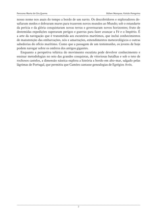 Rúben Marques, Falcão Peregrino
Percurso Maria do Céu Guerra
7
nosso nome nos anais do tempo a bordo de um navio. Os descobridores e exploradores de-
safiaram medos e dobraram mares para trazerem novos mundos ao Mundo; sob o estandarte
da perícia e da glória conquistaram novas terras e governaram novos horizontes; fruto de
destemidas expedições superaram perigos e guerras para fazer avançar a Fé e o Império. É
a arte da navegação que é transmitida aos escuteiros marítimos, que inclui conhecimentos
de manutenção das embarcações, nós e amarrações, entendimentos meteorológicos e outras
sabedorias do ofício marítimo. Como que a passagem de um testemunho, os jovens de hoje
podem navegar sobre os ombros dos antigos gigantes.
Enquanto a perspetiva telúrica do movimento escutista pode devolver conhecimento e
ensinar metodologias no seio das grandes conquistas, de vitoriosas batalhas e sob o teto de
rochosos castelos, a dimensão náutica explora a história a bordo em alto-mar, salgado pelas
lágrimas de Portugal, que permitiu que Camões cantasse genealogias de Egrégios Avós.
 