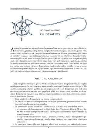 Rúben Marques, Falcão Peregrino
Percurso Maria do Céu Guerra
8
Aaprendizagem talvez seja um dos melhores desafios a serem superados ao longo da vivên-
cia escutista, grande parte pela sua cumplicidade com os jogos e atividades, já que estes
atuam como catalizadores para a aquisição de conhecimentos. Mais do que uma simples forma
de entreter, os raides e as dinâmicas tendem a esconder no seu objetivo o humilde ensina-
mento implícito, por vezes mais significativo que o explícito, e por isso vem sempre acoplado
com o divertimento, outro ingrediente importante para as ferramentes escutistas, pois todas
as memórias são melhor vinculadas quando têm um cunho emocional. Deste modo, um jogo
que ensina uma parte da estrutura do escutismo marítimo faz todo o sentido, e o que se segue
foi desenhado para ser jogado em agrupamento, algo semelhante aos famosos “Assalto ao Cas-
telo” que os jovens tanto gostam, mas este com uma maresia diferente:
Um navio pirata entrou nas águas patrulhadas pelos escuteiros do agrupamento. As secções
rapidamente fazem-lhe um cerco sem serem notadas, mas os piratas já sentem o perigo ar. Há
quatro moedas importantes que têm de ser resgatadas do tesouro dos piratas, pois cada uma
tem uma gravura muito valiosa: uma pegada de lobo, uma estrela, uma bússola e um leme.
Antes de iniciarem o assalto, cada líder de secção relembra aos seus elementos como funcio-
nam os assaltos em alto-mar:
• Cada secção só pode resgatar a sua moeda correspondente;
• Os piratas vão procurar pelos pertences das secções, pois sabem que os escuteiros trazem
com eles bússolas, mapas e monóculos;
• Os escuteiros e piratas podem ser transformados, portanto todo o cuidado é pouco:
-
- o toque dos sub-líderes escuteiros (Sub-Guia, Sota-Timoneiro, Contra-Mestre, So-
ta-Arrais) e sub-líder pirata (Imediato) faz congelar os elementos, transformando-os
em estátuas de gelo;
-
- o toque dos líderes escuteiros (Guia, Timoneiro, Mestre, Arrais) e líder pirata (Capi-
tão) faz converter os elementos: transforma de escuteiro para pirata ou de pirata para
escuteiro;
• Os elementos convertidos têm de passar a lutar pelo seu novo lado, defendendo ou as-
ASSALTO AO NAVIO PIRATA
ESCUTISMO MARÍTIMO
OS DESAFIOS
 