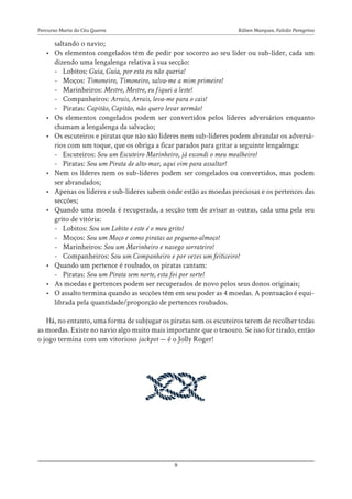Rúben Marques, Falcão Peregrino
Percurso Maria do Céu Guerra
9
saltando o navio;
• Os elementos congelados têm de pedir por socorro ao seu líder ou sub-líder, cada um
dizendo uma lengalenga relativa à sua secção:
-
- Lobitos: Guia, Guia, por esta eu não queria!
-
- Moços: Timoneiro, Timoneiro, salva-me a mim primeiro!
-
- Marinheiros: Mestre, Mestre, eu fiquei a leste!
-
- Companheiros: Arrais, Arrais, leva-me para o cais!
-
- Piratas: Capitão, Capitão, não quero levar sermão!
• Os elementos congelados podem ser convertidos pelos líderes adversários enquanto
chamam a lengalenga da salvação;
• Os escuteiros e piratas que não são líderes nem sub-líderes podem abrandar os adversá-
rios com um toque, que os obriga a ficar parados para gritar a seguinte lengalenga:
-
- Escuteiros: Sou um Escuteiro Marinheiro, já escondi o meu mealheiro!
-
- Piratas: Sou um Pirata de alto-mar, aqui vim para assaltar!
• Nem os líderes nem os sub-líderes podem ser congelados ou convertidos, mas podem
ser abrandados;
• Apenas os líderes e sub-líderes sabem onde estão as moedas preciosas e os pertences das
secções;
• Quando uma moeda é recuperada, a secção tem de avisar as outras, cada uma pela seu
grito de vitória:
-
- Lobitos: Sou um Lobito e este é o meu grito!
-
- Moços: Sou um Moço e como piratas ao pequeno-almoço!
-
- Marinheiros: Sou um Marinheiro e navego sorrateiro!
-
- Companheiros: Sou um Companheiro e por vezes um feiticeiro!
• Quando um pertence é roubado, os piratas cantam:
-
- Piratas: Sou um Pirata sem norte, esta foi por sorte!
• As moedas e pertences podem ser recuperados de novo pelos seus donos originais;
• O assalto termina quando as secções têm em seu poder as 4 moedas. A pontuação é equi-
librada pela quantidade/proporção de pertences roubados.
Há, no entanto, uma forma de subjugar os piratas sem os escuteiros terem de recolher todas
as moedas. Existe no navio algo muito mais importante que o tesouro. Se isso for tirado, então
o jogo termina com um vitorioso jackpot — é o Jolly Roger!
 