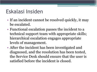 Eskalasi Insiden
• If an incident cannot be resolved quickly, it may
be escalated.
• Functional escalation passes the incident to a
technical support team with appropriate skills;
hierarchical escalation engages appropriate
levels of management.
• After the incident has been investigated and
diagnosed, and the resolution has been tested,
the Service Desk should ensure that the user is
satisfied before the incident is closed.
 