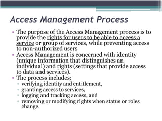 Access Management Process
• The purpose of the Access Management process is to
provide the rights for users to be able to access a
service or group of services, while preventing access
to non-authorized users
• Access Management is concerned with identity
(unique information that distinguishes an
individual) and rights (settings that provide access
to data and services).
• The process includes:
▫ verifying identity and entitlement,
▫ granting access to services,
▫ logging and tracking access, and
▫ removing or modifying rights when status or roles
change.
 