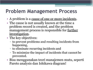 Problem Management Process
• A problem is a cause of one or more incidents.
• The cause is not usually known at the time a
problem record is created, and the problem
management process is responsible for further
investigation.
• The key objectives:
▫ to prevent problems and resulting incidents from
happening,
▫ to eliminate recurring incidents and
▫ To minimize the impact of incidents that cannot be
prevented.
• Bisa menggunakan teori manajemen mutu, seperti
Pareto analysis dan Ishikawa diagram!
 